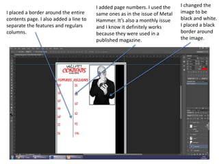 I changed the
image to be
black and white.
I placed a black
border around
the image.
I added page numbers. I used the
same ones as in the issue of Metal
Hammer. It’s also a monthly issue
and I know it definitely works
because they were used in a
published magazine.
I placed a border around the entire
contents page. I also added a line to
separate the features and regulars
columns.
 
