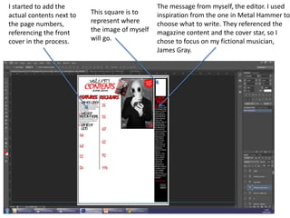 I started to add the
actual contents next to
the page numbers,
referencing the front
cover in the process.
This square is to
represent where
the image of myself
will go.
The message from myself, the editor. I used
inspiration from the one in Metal Hammer to
choose what to write. They referenced the
magazine content and the cover star, so I
chose to focus on my fictional musician,
James Gray.
 