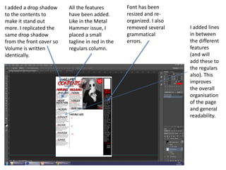 I added a drop shadow
to the contents to
make it stand out
more. I replicated the
same drop shadow
from the front cover so
Volume is written
identically.
All the features
have been added.
Like in the Metal
Hammer issue, I
placed a small
tagline in red in the
regulars column.
Font has been
resized and re-
organized. I also
removed several
grammatical
errors.
I added lines
in between
the different
features
(and will
add these to
the regulars
also). This
improves
the overall
organisation
of the page
and general
readability.
 
