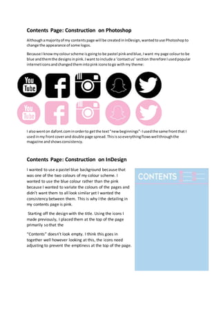 Contents Page: Construction on Photoshop
Althoughamajorityof my contentspage will be createdinInDesign,wantedtouse Photoshopto
change the appearance of some logos.
Because I knowmycolourscheme isgoingto be pastel pinkandblue,Iwant my page colourto be
blue andthemthe designsinpink.Iwant toinclude a ‘contactus’ section therefore Iusedpopular
interneticonsandchangedthemintopink iconstogo withmy theme:
I alsowenton dafont.cominorderto getthe text“new beginnings”-Iusedthe same frontthat I
usedinmy frontcoverand double page spread.Thisissoeverythingflowswellthroughthe
magazine andshowsconsistency.
Contents Page: Construction on InDesign
I wanted to use a pastel blue background because that
was one of the two colours of my colour scheme. I
wanted to use the blue colour rather than the pink
because I wanted to variate the colours of the pages and
didn’t want them to all look similar yet I wanted the
consistency between them. This is why I the detailing in
my contents page is pink.
Starting off the design with the title. Using the icons I
made previously, I placed them at the top of the page
primarily so that the
“Contents” doesn’t look empty. I think this goes in
together well however looking at this, the icons need
adjusting to prevent the emptiness at the top of the page.
 