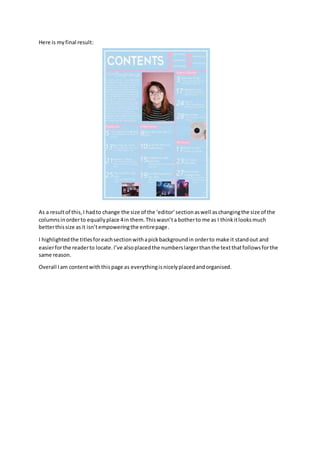Here is myfinal result:
As a resultof this,I hadto change the size of the ‘editor’sectionaswell aschangingthe size of the
columnsinorderto equallyplace 4in them.Thiswasn’ta botherto me as I thinkitlooksmuch
betterthissize asit isn’tempoweringthe entirepage.
I highlightedthe titlesforeachsectionwithapickbackgroundin orderto make it standout and
easierforthe readerto locate.I’ve alsoplacedthe numberslargerthanthe textthatfollowsforthe
same reason.
Overall Iam contentwiththispage as everythingisnicelyplacedandorganised.
 
