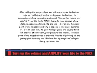 After adding the image , there was still a gap under the bottom strip, so I added a strap-line or slogan at the bottom , to summarise what my magazine is all about "Turn up the volume and AMPLIFY your life to the MAX”, this is the main concept of my whole magazine condensed into one line  - it evaluates the main point of my magazine and why is appeals to my target audience of 16 – 24 year olds. As  your teenage years are  usually filled with showers of homework, peer pressure and exams . The main point of my magazine was to show the fun side of growing up and getting your own way and I believe that my magazine’s slogan clearly represents this. 