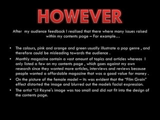 After  my audience feedback I realised that there where many issues raised within my contents page – For example… The colours, pink and orange and green usually illustrate a pop genre , and therefore could be misleading towards the audience . Monthly magazine contain a vast amount of topics and articles whereas  I only listed a few on my contents page , which goes against my own research since they wanted more articles, interviews and reviews because people wanted a affordable magazine that was a good value for money . On the picture of the female model – its was evident that the “Film Grain” effect distorted the image and blurred out the models facial expression. The artist “Lil Rayne's image was too small and did not fit into the design of the contents page. 
