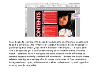 I now began to rearrange the boxes, by reducing the size therefore enabling me to add a extra topic  ,the “ interviews” section. I then created some headings for potential hip hop articles , and filled in the boxes with around 3 - 4 topics each with a Strapline to get a brief understanding about what the article would be about . I continued to fill in the topics and could already see the difference as contents pages are usually crammed with information . I believe the articles where relevant since I gave a variety of artist names and articles all from multicultural backgrounds and ages , so I can attract a wider audience and try and appeal to as many people as possible 