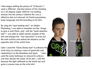 I then begun editing the picture of “Lil Rayne”, I used a different  mid-shot picture of him standing at a 45 degree angle whilst he was looking directly into the camera I believe this was a effective shot as it showed  his facial expressions, body language and the branding on his shirt. By using the “spot healing tool “ on Adobe Photoshop, I was able to smoothen out the  image to give a matt finish., and  with the “quick selection tool” I  was able to select certain samples of the skin and change the “ hue saturation” to even out the matt surface and reduce the shadows on the opposite side of the artists face. Later I used the “Clone Stamp tool” to enhance the artist face, by cloning a area of good skin and replicating it on the blemishes and spots.  I also used the same technique to remove his unibrow and then darken the colour of his shirt , I did this because the light reflected on the black top and gave a uneven tone on the artist shirt Original Image Edited Image 