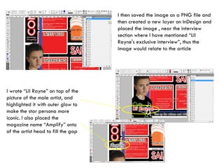 I then saved the image as a PNG file and then created a new layer on InDesign and placed the image , near the interview section where I have mentioned “Lil Rayne's exclusive interview”, thus the image would relate to the article I wrote “Lil Rayne” on top of the picture of the male artist, and highlighted it with outer glow to make the star persona more iconic. I also placed the magazine name “Amplify” onto of the artist head to fill the gap 