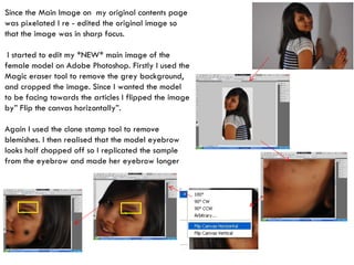 Since the Main Image on  my original contents page was pixelated I re - edited the original image so that the image was in sharp focus. I started to edit my *NEW* main image of the female model on Adobe Photoshop. Firstly I used the Magic eraser tool to remove the grey background, and cropped the image. Since I wanted the model to be facing towards the articles I flipped the image by” Flip the canvas horizontally”. Again I used the clone stamp tool to remove blemishes. I then realised that the model eyebrow looks half chopped off so I replicated the sample from the eyebrow and made her eyebrow longer 