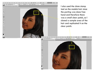 I also used the clone stamp tool on the models hair since the parting was done free hand and therefore there was a small clear patch, so I cloned a sample area of the hair and replicated it on the clear patch. 