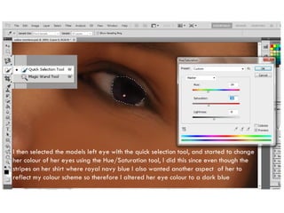 I then selected the models left eye with the quick selection tool, and started to change her colour of her eyes using the Hue/Saturation tool, I did this since even though the stripes on her shirt where royal navy blue I also wanted another aspect  of her to reflect my colour scheme so therefore I altered her eye colour to a dark blue 