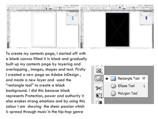 To create my contents page, I started off with a blank canvas filled it in black and gradually built up my contents page by layering and overlapping , images, shapes and text. Firstly I created a new page on Adobe InDesign , and made a new layer and  used the “rectangle tool” to create a black background. I did this because black represents Protection, power and authority it also evokes strong emotions and by using this colour I am  showing  the sheer passion which is spread through music in the hip-hop genre 