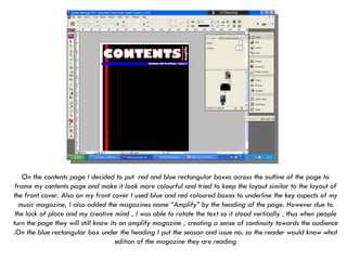 On the contents page I decided to put  red and blue rectangular boxes across the outline of the page to frame my contents page and make it look more colourful and tried to keep the layout similar to the layout of the front cover. Also on my front cover I used blue and red coloured boxes to underline the key aspects of my music magazine, I also added the magazines name “Amplify” by the heading of the page. However due to the lack of place and my creative mind , I was able to rotate the text so it stood vertically , thus when people turn the page they will still know its an amplify magazine , creating a sense of continuity towards the audience .On the blue rectangular box under the heading I put the season and issue no. so the reader would know what edition of the magazine they are reading   