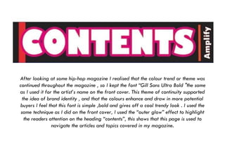 After looking at some hip-hop magazine I realised that the colour trend or theme was continued throughout the magazine , so I kept the font “Gill Sans Ultra Bold "the same as I used it for the artist’s name on the front cover. This theme of continuity supported the idea of brand identity , and that the colours enhance and draw in more potential buyers I feel that this font is simple ,bold and gives off a cool trendy look . I used the same technique as I did on the front cover, I used the “outer glow” effect to highlight the readers attention on the heading “contents”, this shows that this page is used to navigate the articles and topics covered in my magazine. 
