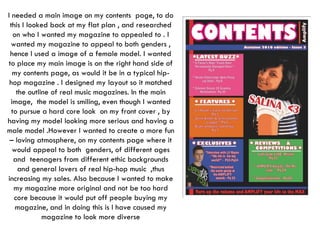 I needed a main image on my contents  page, to do this I looked back at my flat plan , and researched on who I wanted my magazine to appealed to . I wanted my magazine to appeal to both genders , hence I used a image of a female model. I wanted to place my main image is on the right hand side of my contents page, as would it be in a typical hip-hop magazine . I designed my layout so it matched the outline of real music magazines. In the main image,  the model is smiling, even though I wanted to pursue a hard core look  on my front cover , by having my model looking more serious and having a male model .However I wanted to create a more fun – loving atmosphere, on my contents page where it would appeal to both  genders, of different ages and  teenagers from different ethic backgrounds and general lovers of real hip-hop music  ,thus increasing my sales. Also because I wanted to make my magazine more original and not be too hard core because it would put off people buying my magazine, and in doing this is I have caused my magazine to look more diverse 