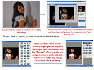 I uploaded the image I wanted onto Adobe Photoshop I then removed the background, and started removing the small blemishes and sharpen the image using the “spot healing tool”. I then used the “Film Grain” effect to highlight and brighten the image, later I decided to add the “Cut-out” effect to make my image look more authentic and , bubbly as it made my image look more like a painting Stages I took in creating my main image on my contents page 