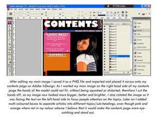 After editing my main image I saved it as a PNG file and imported and placed it across onto my contents page on Adobe InDesign. As I wanted my main image on the right hand side of my contents page the hands of the model could not fit, without being squashed or distorted, therefore I cut the hands off, so my image now looked more bigger, better and brighter, I also rotated the image so it was facing the text on the left hand side to focus people attention on the topics. Later on I added multi-coloured boxes to separate articles into different topics/sub-headings, even though pink and orange where not in my colour scheme I believe that it would make the contents page more eye-catching and stand out. 