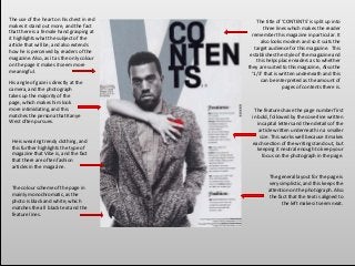 The colour scheme of the page in
mainly monochromatic, as the
photo is black and white, which
matches the all black text and the
feature lines.
His angle of gaze is directly at the
camera, and the photograph
takes up the majority of the
page, which makes him look
more intimidating, and this
matches the persona that Kanye
West often pursues.
The features have the page number first
in bold, followed by the coverline written
in capital letters and then details of the
article written underneath in a smaller
size. This works well because it makes
each section of the writing stand out, but
keeping it neutral enough to keep your
focus on the photograph in the page.
The use of the heart on his chest in red
makes it stand out more, and the fact
that there is a female hand grasping at
it highlights what the subject of the
article that will be, and also extends
how he is perceived by readers of the
magazine. Also, as it as the only colour
on the page it makes it seem more
meaningful.
The title of ‘CONTENTS’ is split up into
three lines which makes the reader
remember this magazine in particular. It
also looks modern and so it suits the
target audience for this magazine. This
establishes the style of the magazine and
this helps place readers as to whether
they are suited to this magazine., Also the
‘1/3’ that is written underneath and this
can be interpreted as the amount of
pages of contents there is.
He is wearing trendy clothing, and
this further highlights the type of
magazine that Vibe is, and the fact
that there are often fashion
articles in the magazine.
The general layout for the page is
very simplistic, and this keeps the
attention on the photograph. Also
the fact that the text is aligned to
the left makes it seem neat.
 