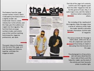 The title of the page isn't contents,
and this sets the magazine apart
from the other magazines that are
for this genre of music. Also, it is
quite large in size, and this makes it
stand out when compared to
others.
The colour scheme for the page is
mainly black, white and red, as
they all compliment each other
without being to bright or
distracting from the features on
the page.
The including of the masthead of
the magazine helps the pages show
a sense of cohesion, which helps
the reader identify similarities
between themselves and the style
of magazine.
The photograph is of two artists,
and each pose describes the
music style of them, and this
helps the reader see the style of
the articles and their favourite
artists in another light.
The quote helps tie the photo
into the rest of the page, as it
links the pages and features
together, and helps the
magazine match.
The features have the page
number written in bold, which
is followed by the feature line in
a slightly smaller size.
Underneath there is a brief
introduction to the articles, and
this helps give the audience an
insight into the magazine. The
fact that there are page
numbers makes each article
easy to find and the matching
fonts keeps the magazine
professional, and sleek.
 