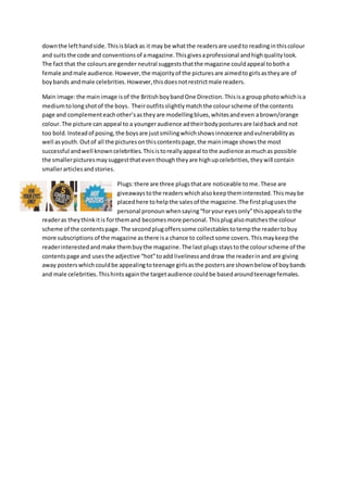 downthe lefthandside.Thisisblackas it may be whatthe readersare usedto readinginthiscolour
and suitsthe code and conventionsof amagazine.Thisgivesaprofessional andhighqualitylook.
The fact that the coloursare gender neutral suggeststhatthe magazine couldappeal tobotha
female andmale audience. However,the majorityof the picturesare aimedtogirlsastheyare of
boybands andmale celebrities.However,thisdoesnotrestrictmale readers.
Main image:the main image isof the BritishboybandOne Direction.Thisisa group photowhichisa
mediumtolongshotof the boys. Theiroutfitsslightlymatchthe colourscheme of the contents
page and complementeachother’sastheyare modellingblues,whitesandeven abrown/orange
colour.The picture can appeal to a youngeraudience adtheirbodyposturesare laidbackand not
too bold.Insteadof posing,the boysare justsmilingwhichshowsinnocence andvulnerabilityas
well asyouth.Outof all the picturesonthiscontentspage,the mainimage showsthe most
successful andwell knowncelebrities.Thisistoreallyappeal tothe audience asmuchas possible
the smallerpicturesmaysuggestthateventhoughtheyare highupcelebrities,theywill contain
smallerarticlesandstories.
Plugs:there are three plugsthatare noticeable tome.These are
giveawaystothe readerswhichalsokeeptheminterested.Thismaybe
placedhere tohelpthe salesof the magazine.The firstplugusesthe
personal pronounwhensaying“foryoureyesonly”thisappealstothe
readeras theythinkitis forthemand becomesmore personal.Thisplugalsomatchesthe colour
scheme of the contentspage.The secondplugofferssome collectablestotempthe readertobuy
more subscriptions of the magazine asthere isa chance to collectsome covers.Thismaykeepthe
readerinterestedandmake thembuythe magazine.The last plugsstaystothe colourscheme of the
contentspage and usesthe adjective “hot”toadd livelinessanddraw the readerinand are giving
away posterswhichcouldbe appealingtoteenage girlsasthe postersare shownbelow of boybands
and male celebrities.Thishintsagainthe targetaudience couldbe basedaroundteenagefemales.
 