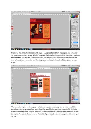 This shows the almost finished contents page. I have placed an editor’s message at the bottom of
the page so the readers can get a feel of how I was feeling when I produced the magazine. I used the
Rectangle Tool and the Text Tool as well as my own Image which I took of myself, by myself and
then uploaded to my computer and then to photoshop. I also included brief descriptions of each
article.
After later viewing the contents page I felt some changes were appropriate to make it look like
something more conventional and something that would be in theory more successful. I included
more images on the front cover to make the page more engaging, adding page number and a small
description for each and also removed the red background so the contents page is not too heavy on
the eye.
 