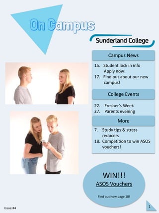 Campus News
College Events
More
22. Fresher's Week
27. Parents evening
15. Student lock in info
Apply now!
17. Find out about our new
campus!
WIN!!!
ASOS Vouchers
Find out how page 18!
Issue #4 1
7. Study tips & stress
reducers
18. Competition to win ASOS
vouchers!
 