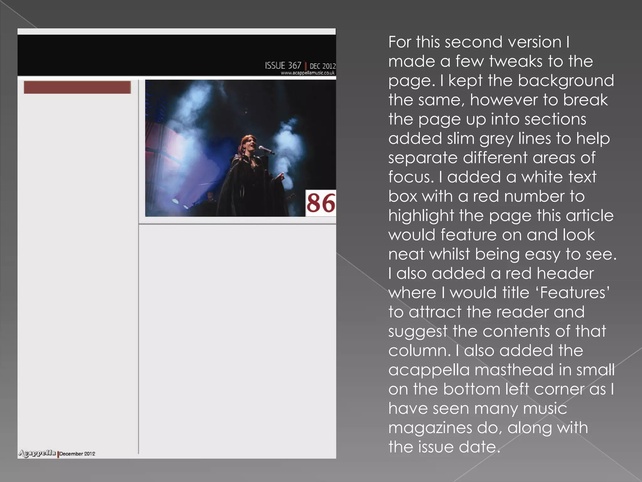 For this second version I
made a few tweaks to the
page. I kept the background
the same, however to break
the page up into sections
added slim grey lines to help
separate different areas of
focus. I added a white text
box with a red number to
highlight the page this article
would feature on and look
neat whilst being easy to see.
I also added a red header
where I would title ‘Features’
to attract the reader and
suggest the contents of that
column. I also added the
acappella masthead in small
on the bottom left corner as I
have seen many music
magazines do, along with
the issue date.
 