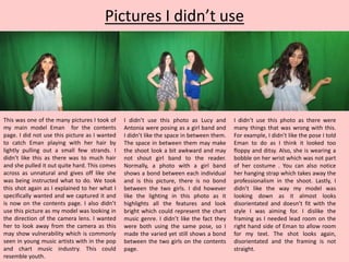 Pictures I didn’t use
This was one of the many pictures I took of
my main model Eman for the contents
page. I did not use this picture as I wanted
to catch Eman playing with her hair by
lightly pulling out a small few strands. I
didn’t like this as there was to much hair
and she pulled it out quite hard. This comes
across as unnatural and gives off like she
was being instructed what to do. We took
this shot again as I explained to her what I
specifically wanted and we captured it and
is now on the contents page. I also didn’t
use this picture as my model was looking in
the direction of the camera lens. I wanted
her to look away from the camera as this
may show vulnerability which is commonly
seen in young music artists with in the pop
and chart music industry. This could
resemble youth.
I didn’t use this photo as Lucy and
Antonia were posing as a girl band and
I didn’t like the space in between them.
The space in between them may make
the shoot look a bit awkward and may
not shout girl band to the reader.
Normally, a photo with a girl band
shows a bond between each individual
and is this picture, there is no bond
between the two girls. I did however
like the lighting in this photo as it
highlights all the features and look
bright which could represent the chart
music genre. I didn’t like the fact they
were both using the same pose, so I
made the varied yet still shows a bond
between the two girls on the contents
page.
I didn’t use this photo as there were
many things that was wrong with this.
For example, I didn’t like the pose I told
Eman to do as I think it looked too
floppy and ditsy. Also, she is wearing a
bobble on her wrist which was not part
of her costume . You can also notice
her hanging strap which takes away the
professionalism in the shoot. Lastly, I
didn’t like the way my model was
looking down as it almost looks
disorientated and doesn’t fit with the
style I was aiming for. I dislike the
framing as I needed lead room on the
right hand side of Eman to allow room
for my text. The shot looks again,
disorientated and the framing is not
straight.
 