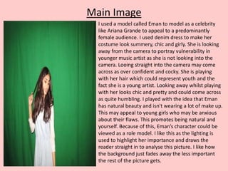 Main Image
I used a model called Eman to model as a celebrity
like Ariana Grande to appeal to a predominantly
female audience. I used denim dress to make her
costume look summery, chic and girly. She is looking
away from the camera to portray vulnerability in
younger music artist as she is not looking into the
camera. Looing straight into the camera may come
across as over confident and cocky. She is playing
with her hair which could represent youth and the
fact she is a young artist. Looking away whilst playing
with her looks chic and pretty and could come across
as quite humbling. I played with the idea that Eman
has natural beauty and isn't wearing a lot of make up.
This may appeal to young girls who may be anxious
about their flaws. This promotes being natural and
yourself. Because of this, Eman’s character could be
viewed as a role model. I like this as the lighting is
used to highlight her importance and draws the
reader straight in to analyse this picture. I like how
the background just fades away the less important
the rest of the picture gets.
 