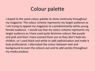 Colour palette
I stayed to the same colour palette to show continuity throughout
my magazine. The colour scheme represents my target audience as
I am trying to appeal my magazine to a predominantly white young
female audience. I would say that my colour scheme represents my
target audience as I have used quite feminine colours like purple
and pink and then I have evened them out so they don’t look too
childish, so I used black and white to add sophistication and make it
look professional. I alternated the colour between text and
background to even the colours out and to add variety throughout
my media product.
 