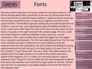 Fonts
Font was another big aspect of trying to appeal to my target audience. I did
this by thinking about what I would like to see and my friends would like to
see as they fit into my specified target audience. I asked my friends what type
of fonts they would like to see in a pop music magazine and what would
appeal to them. The feedback I got was mainly girly and sophisticated and not
childish or over the top. I was expecting this type of feedback and kept it in
mind. I used a font called Trajan Pro used in the text to say the names of each
feature in purple on the right hand side f the contents page. This was a bold
font which helped to make the celebrities names stand out, to show
importance. I then used a smaller text to make the bigger text look bigger
than it actually is and dramatic. This font was called Iskoola Pota. This font was
small and black and wasn’t statement as it was to follow on from the
statement text from the subheading. This was to follow the feedback of being
sophisticated and not over the top, as the black colour is to even it out. For
the “contents” I used “Nueva Std” this was a “girly” font which matches the
preferences of my target audience and matches the scheme and colour
palette of the magazine as it is in black. For continuity reasons, I kept all
statement texts “Trajan Pro” font as I liked this font and had positive feedback
from peers and members that matched my target audience. Overall, I believe
that my fonts are appealing to my target audience and match the theme of
the magazine itself.
 