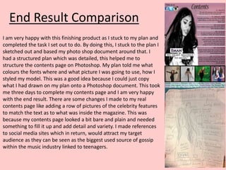 End Result Comparison
I am very happy with this finishing product as I stuck to my plan and
completed the task I set out to do. By doing this, I stuck to the plan I
sketched out and based my photo shop document around that. I
had a structured plan which was detailed, this helped me to
structure the contents page on Photoshop. My plan told me what
colours the fonts where and what picture I was going to use, how I
styled my model. This was a good idea because I could just copy
what I had drawn on my plan onto a Photoshop document. This took
me three days to complete my contents page and I am very happy
with the end result. There are some changes I made to my real
contents page like adding a row of pictures of the celebrity features
to match the text as to what was inside the magazine. This was
because my contents page looked a bit bare and plain and needed
something to fill it up and add detail and variety. I made references
to social media sites which in return, would attract my target
audience as they can be seen as the biggest used source of gossip
within the music industry linked to teenagers.
 