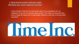 I have chosen Time Inc as I previously said in my evaluations for my
magazine cover and my double page spread. The reason is because they
have a large fan base with a huge target audience, and with a strong brand
reputation
3. What kind of media institution might
distribute your music magazine and why?
 