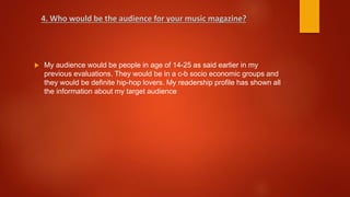  My audience would be people in age of 14-25 as said earlier in my
previous evaluations. They would be in a c-b socio economic groups and
they would be definite hip-hop lovers. My readership profile has shown all
the information about my target audience
4. Who would be the audience for your music magazine?
 
