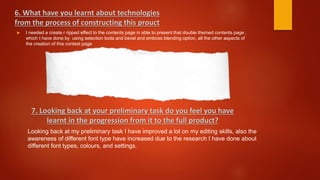  I needed a create r ripped effect to the contents page in able to present that double themed contents page ,
which I have done by using selection tools and bevel and emboss blending option, all the other aspects of
the creation of this contest page
6. What have you learnt about technologies
from the process of constructing this prouct
7. Looking back at your preliminary task do you feel you have
learnt in the progression from it to the full product?
Looking back at my preliminary task I have improved a lot on my editing skills, also the
awareness of different font type have increased due to the research I have done about
different font types, colours, and settings.
 