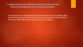 Looking back at my preliminary task I have improved a lot on my editing skills,
also the awareness of different font type have increased due to the research I
have done about different font types, colours, and settings.
7. Looking back at your preliminary task do you feel you have
learnt in the progression from it to the full product?
 