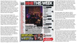 The ‘NME’ masthead stands out really well one this
contents page as although it is the same size as the
‘this week’ right next to it, it is still in its iconic bright
red so it catches peoples eyes and looks clearly.
Because NME is an initialisation that sounds like
‘enemy’ there is a black header behind it, to make it
stand out more and make it look mysterious. There is
also lots of other black throughout the contents page
for the same purpose.
Along the left hand side, there is a band
Index which NME always has in its contents
pages. There is a long list of the all the bands
that are going to be featured in the magazine.
The text is in red so it looks clear on the
white background, and matches the
masthead ‘NME’ so you can see the clear link
between them. Furthermore. There Is also
page numbers next t each line so readers can
look for their favourite artists and be able to
find them easily in the magazine.
There is only one main image on this
contents pages. Other contents pages tend to
have a lot of smaller images however this
only has one of the band ‘kasabian’ who are
clearly a big part of the magazine. This makes
a statement and as a result of the image
being larger, it is better quality and more
clear, however, I would prefer having lots of
images so there are los of tings to look at.
There are only 10 main articles listed on the right hand
side in the sections, however there is lots of detail in
them. They have a heading (e.g. Vampire weekend)
and an explanation, all in black, with the page number
in red next to it so it doesn’t bend in. There is also an
article underneath the main image, It looks almost like
a snippet of a newspaper as there is a large masthead
‘kasabian got romantic in church’ and the start of an
article. This draws in kasabian’s fans as you know there
is more information on them t come.
The articles are split into sections so they are clearly
divided. The sections are: news, radar, reviews, live!,
and features. They have more sections than other
magazine usually do, which makes the articles really
organised and easy to find. This way you know exactly
where to look for what you want to find. As well as
this, there is a ‘plus’ section at the bottom for extra
articles which there wasn’t enough room for but are
still significant.
There is a subscription box at the bottom in a
black box with yellow text. Yellow isn’t
features anywhere else on the magazine
therefore it draws your attention towards the
box without taking up too much room.
Subscriptions are important for magazine s
they can make more profit, so its important
that this box draws readers in.
The institutional info on this page is the ate
at the top ‘22 November 2008’ so it is clear
when the magazine is published. You could
also feature an email, and issue number, etc.
however this magazine hasn’t included them.
The Contents page is only a single one, which is
unconventional for the normal music magazine
contents, particularly NME. They have needed to put a
lot of information on one page rather than spread it
out more onto two, which is perhaps why they have
only had room for on image.
 