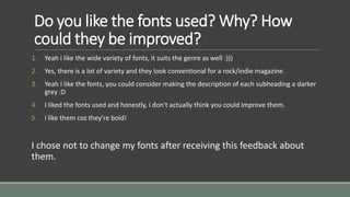Do you like the fonts used? Why? How 
could they be improved? 
1. Yeah i like the wide variety of fonts, it suits the genre as well :))) 
2. Yes, there is a lot of variety and they look conventional for a rock/indie magazine. 
3. Yeah I like the fonts, you could consider making the description of each subheading a darker 
grey :D 
4. I liked the fonts used and honestly, i don't actually think you could improve them. 
5. i like them coz they're bold! 
I chose not to change my fonts after receiving this feedback about 
them. 
 