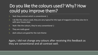 Do you like the colours used? Why? How 
could you improve them? 
1. Yeah they contrast which is conventional :) 
2. I do like the colours used, they are very typical for this type of magazine and they also tie in 
with your house style. 
3. Yeah I like the colours, they're very conventional :) 
4. They are really good 
5. dark colours are good for the rock theme 
Again, I did not change any colours after receiving this feedback as 
they are conventional and all contrast well. 
 