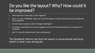 Do you like the layout? Why? How could it 
be improved? 
1. Yeah because it looks like a rock magazine 
2. Yeah, it is very 'KERRANG' style and I think the layout is both conventional and suitable for 
your magazine. 
3. Yes the layout is great :) don't change anything!:D 
4. Its really conventional to a music magazine and it can't be improved as it is as good as it 
could get 
5. yes! it's busy & conventional, looks professional 
The feedback informs me that the layout is conventional and busy, 
which is what I was aiming for. 
 
