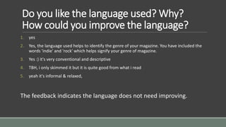 Do you like the language used? Why? 
How could you improve the language? 
1. yes 
2. Yes, the language used helps to identify the genre of your magazine. You have included the 
words 'indie' and 'rock' which helps signify your genre of magazine. 
3. Yes :) it's very conventional and descriptive 
4. TBH, i only skimmed it but it is quite good from what i read 
5. yeah it's informal & relaxed, 
The feedback indicates the language does not need improving. 
 