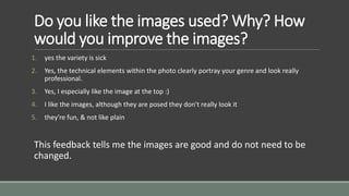 Do you like the images used? Why? How 
would you improve the images? 
1. yes the variety is sick 
2. Yes, the technical elements within the photo clearly portray your genre and look really 
professional. 
3. Yes, I especially like the image at the top :) 
4. I like the images, although they are posed they don't really look it 
5. they're fun, & not like plain 
This feedback tells me the images are good and do not need to be 
changed. 
 