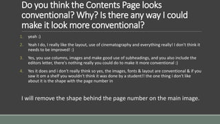 Do you think the Contents Page looks 
conventional? Why? Is there any way I could 
make it look more conventional? 
1. yeah :) 
2. Yeah I do, I really like the layout, use of cinematography and everything really! I don't think it 
needs to be improved! :) 
3. Yes, you use columns, images and make good use of subheadings, and you also include the 
editors letter, there's nothing really you could do to make it more conventional :) 
4. Yes it does and i don't really think so yes, the images, fonts & layout are conventional & if you 
saw it om a shelf you wouldn't think it was done by a student!! the one thing i don't like 
about it is the shape with the page number in 
I will remove the shape behind the page number on the main image. 
