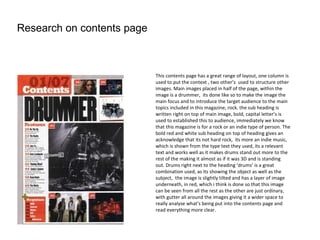 Research on contents page



                            This contents page has a great range of layout, one column is
                            used to put the context , two other’s used to structure other
                            images. Main images placed in half of the page, within the
                            image is a drummer, its done like so to make the image the
                            main focus and to introduce the target audience to the main
                            topics included in this magazine, rock. the sub heading is
                            written right on top of main image, bold, capital letter’s is
                            used to established this to audience, immediately we know
                            that this magazine is for a rock or an indie type of person. The
                            bold red and white sub heading on top of heading gives an
                            acknowledge that its not hard rock, its more an indie music,
                            which is shown from the type text they used, its a relevant
                            text and works well as it makes drums stand out more to the
                            rest of the making it almost as if it was 3D and is standing
                            out. Drums right next to the heading ‘drums’ is a great
                            combination used, as its showing the object as well as the
                            subject, the image is slightly tilted and has a layer of image
                            underneath, in red, which i think is done so that this image
                            can be seen from all the rest as the other are just ordinary,
                            with gutter all around the images giving it a wider space to
                            really analyse what's being put into the contents page and
                            read everything more clear.
 