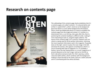 Research on contents page

                      The subheading of this contents page clearly establishes that it’s
                      a contents page as its called ‘contents’. It’s coloured white and
                      written in capital letter’s, which stand out as the background
                      goes from black to a more white background at the bottom,
                      which I think was deliberately done as it wants to establish the
                      contents page from the image and context. It’s I written in a
                      distortionary form, co at the top, nten, goes after this, then ts,
                      positioning the contents heading in a different order, making it
                      more interesting to look at, using the target audience. The
                      layout of this contents page is of 2 columns, however only one
                      column is being used for all the written information, informing
                      the most important information said in this magazine. Purposely
                      done on the right column to place the main image in the left,
                      and show this woman, who appears to be Beyoncé, which is a
                      clue to knowing what type of magazine it is. It’s probably a
                      fashion, hence the text saying fashion, or a music magazine as it
                      presents Beyoncé as the main image. Laid out on the left as
                      that’s side where everyone looks first. She’s wearing a white
                      coloured, ballet clothes, which combines with the background
                      making us more focused on her shoes, that are a violet coloured
                      and it’s contributing with the white and black.
 