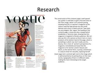Research
      The construction of this contents page is well spaced
           out, gutter is used well, to give a focused view on
           the main image, which is of a woman posing,
           showing that this is a woman’s magazine as the
           colours used the type phrase are very small
           delicate and a focus in black and red. Type texts
           are very elegant, like ‘vogue’ the heading of the
           contents page, is sharp but also a looped which
           establishes a feminine style, showing that this
           magazine is targeted to female audiences. We can
           also say this is for woman as there’s hair or cream
           products at the bottom hand of the page, which is
           something in which man don't really care for,
           beauty, this is more of woman's perspective of a
           magazine, immediately we know that this
           magazine is for woman cared in beauty and
           desire, as the woman here, is posing and dresses
           in a way to show her sexuality, exposing herself.
      Cover page text is centred right next to the image which
           is well presented as its putting focus on the main
           stories, typography of text is in different styles
           making the more interesting to the target
           audience.
 