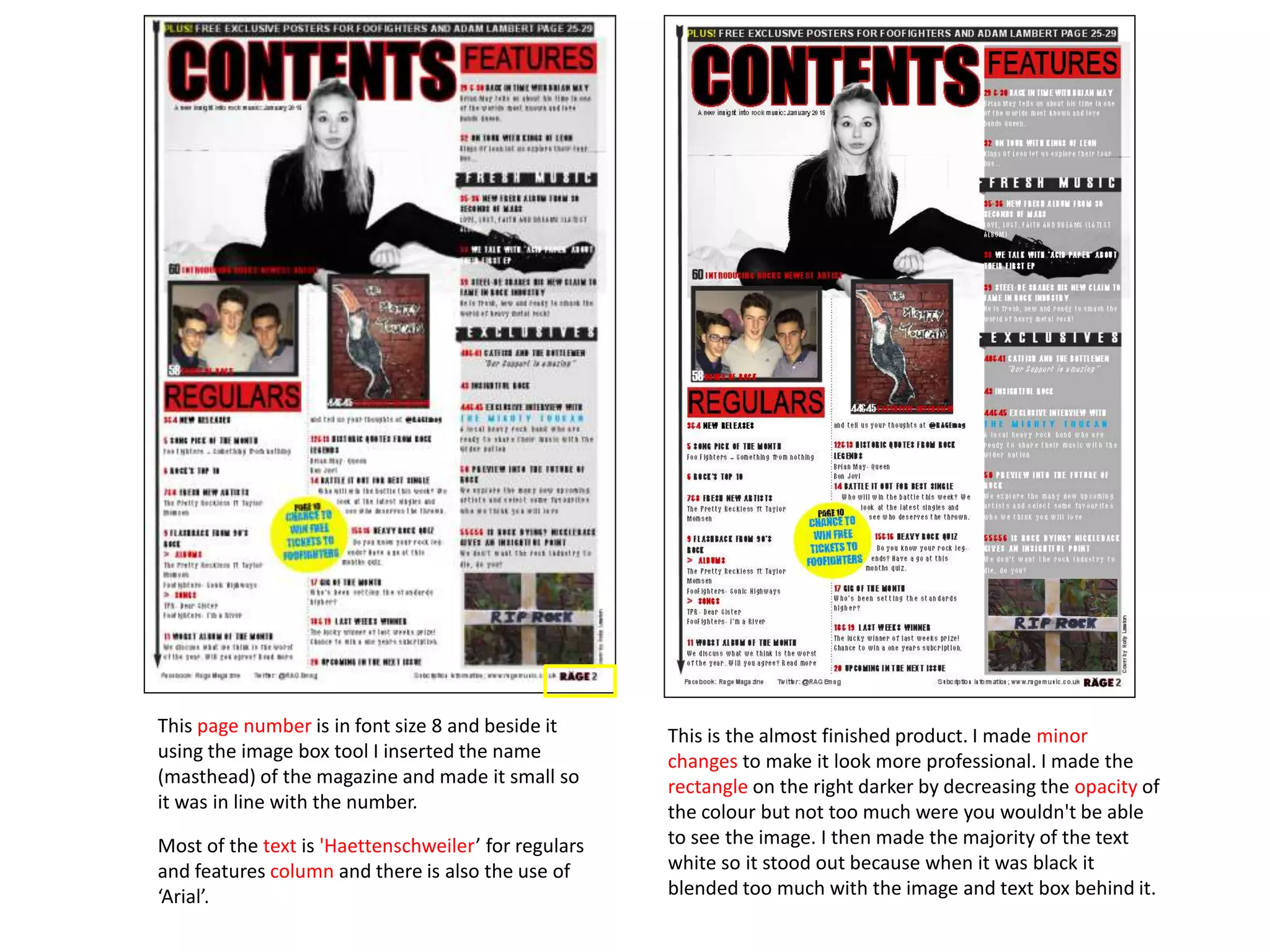 This is the almost finished product. I made minor
changes to make it look more professional. I made the
rectangle on the right darker by decreasing the opacity of
the colour but not too much were you wouldn't be able
to see the image. I then made the majority of the text
white so it stood out because when it was black it
blended too much with the image and text box behind it.
This page number is in font size 8 and beside it
using the image box tool I inserted the name
(masthead) of the magazine and made it small so
it was in line with the number.
Most of the text is 'Haettenschweiler’ for regulars
and features column and there is also the use of
‘Arial’.
 