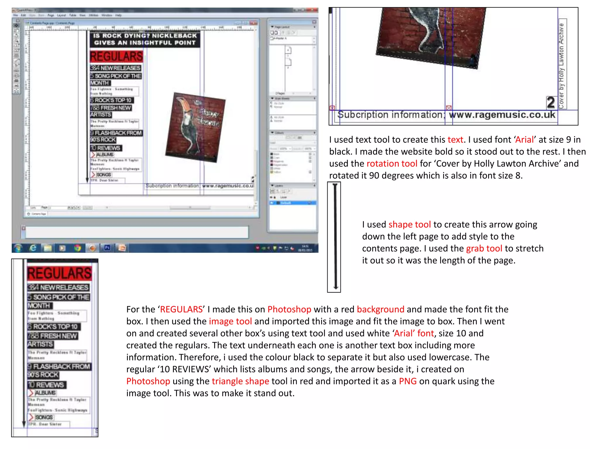 For the ‘REGULARS’ I made this on Photoshop with a red background and made the font fit the
box. I then used the image tool and imported this image and fit the image to box. Then I went
on and created several other box’s using text tool and used white ‘Arial’ font, size 10 and
created the regulars. The text underneath each one is another text box including more
information. Therefore, i used the colour black to separate it but also used lowercase. The
regular ‘10 REVIEWS’ which lists albums and songs, the arrow beside it, i created on
Photoshop using the triangle shape tool in red and imported it as a PNG on quark using the
image tool. This was to make it stand out.
I used text tool to create this text. I used font ‘Arial’ at size 9 in
black. I made the website bold so it stood out to the rest. I then
used the rotation tool for ‘Cover by Holly Lawton Archive’ and
rotated it 90 degrees which is also in font size 8.
I used shape tool to create this arrow going
down the left page to add style to the
contents page. I used the grab tool to stretch
it out so it was the length of the page.
 