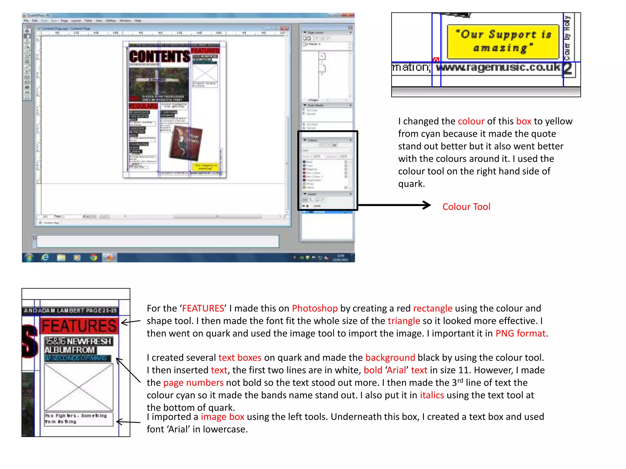 I changed the colour of this box to yellow
from cyan because it made the quote
stand out better but it also went better
with the colours around it. I used the
colour tool on the right hand side of
quark.
Colour Tool
For the ‘FEATURES’ I made this on Photoshop by creating a red rectangle using the colour and
shape tool. I then made the font fit the whole size of the triangle so it looked more effective. I
then went on quark and used the image tool to import the image. I important it in PNG format.
I created several text boxes on quark and made the background black by using the colour tool.
I then inserted text, the first two lines are in white, bold ‘Arial’ text in size 11. However, I made
the page numbers not bold so the text stood out more. I then made the 3rd line of text the
colour cyan so it made the bands name stand out. I also put it in italics using the text tool at
the bottom of quark.
I imported a image box using the left tools. Underneath this box, I created a text box and used
font ‘Arial’ in lowercase.
 
