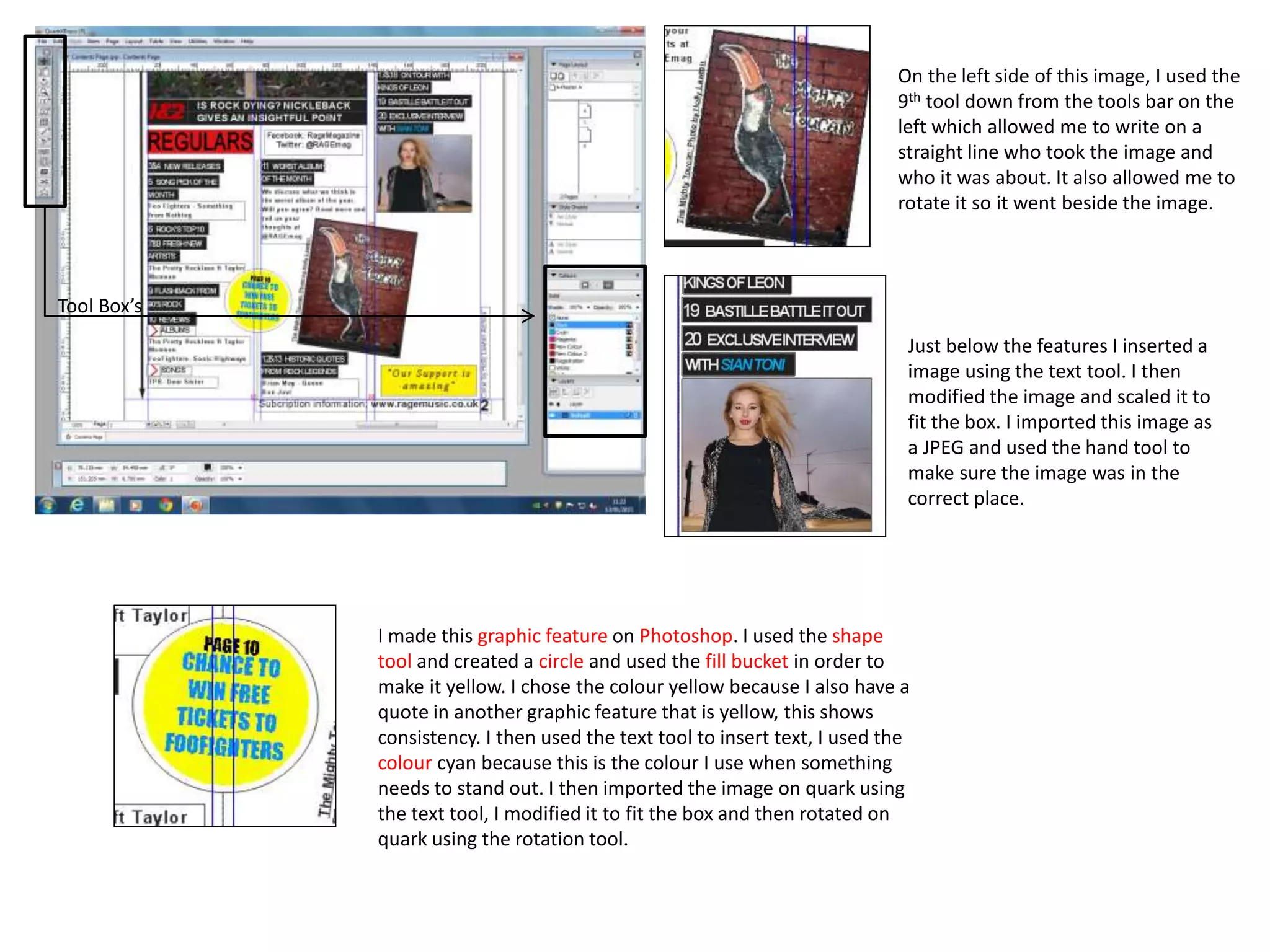 On the left side of this image, I used the
9th tool down from the tools bar on the
left which allowed me to write on a
straight line who took the image and
who it was about. It also allowed me to
rotate it so it went beside the image.
I made this graphic feature on Photoshop. I used the shape
tool and created a circle and used the fill bucket in order to
make it yellow. I chose the colour yellow because I also have a
quote in another graphic feature that is yellow, this shows
consistency. I then used the text tool to insert text, I used the
colour cyan because this is the colour I use when something
needs to stand out. I then imported the image on quark using
the text tool, I modified it to fit the box and then rotated on
quark using the rotation tool.
Tool Box’s
Just below the features I inserted a
image using the text tool. I then
modified the image and scaled it to
fit the box. I imported this image as
a JPEG and used the hand tool to
make sure the image was in the
correct place.
 