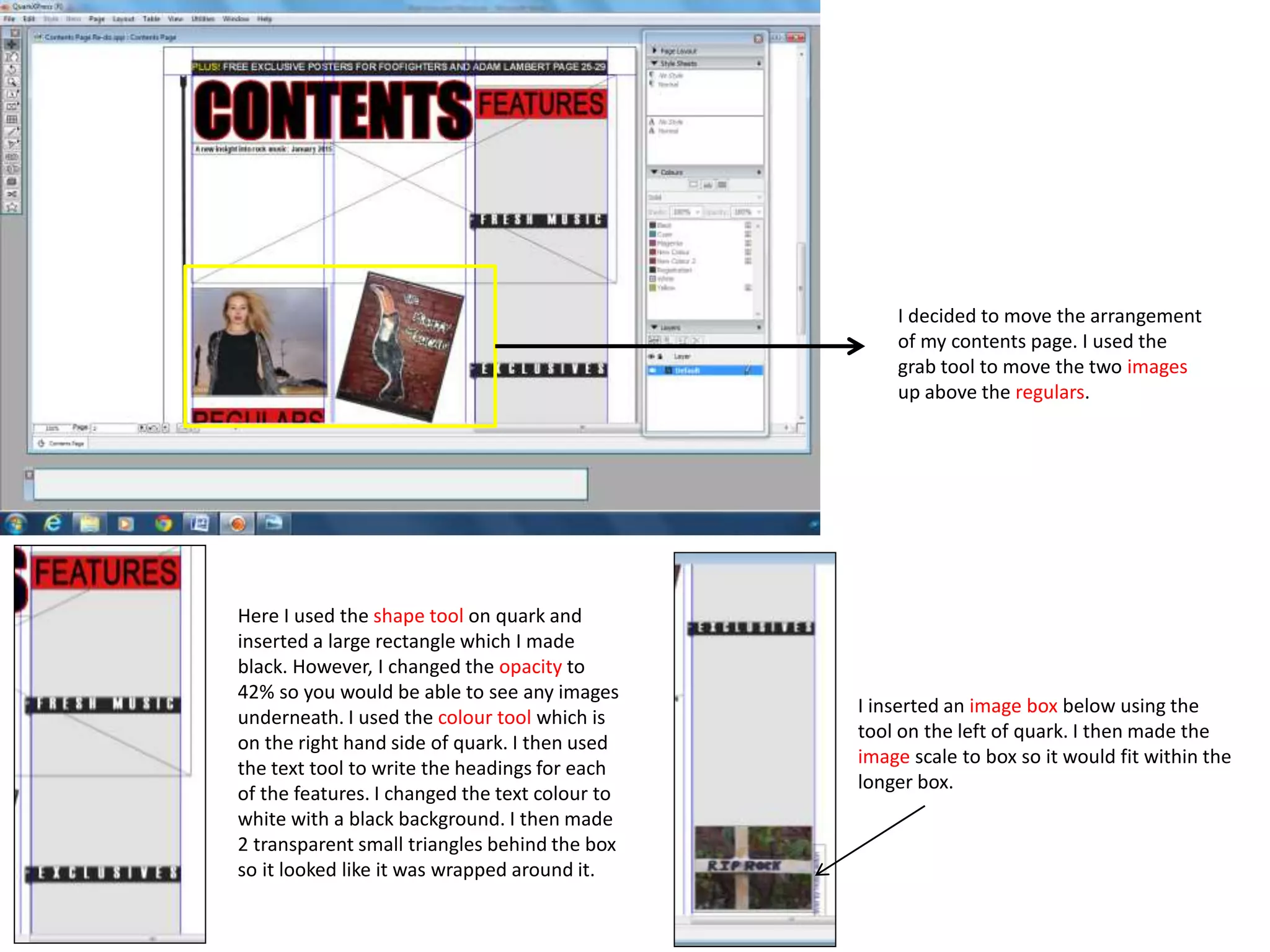 I decided to move the arrangement
of my contents page. I used the
grab tool to move the two images
up above the regulars.
Here I used the shape tool on quark and
inserted a large rectangle which I made
black. However, I changed the opacity to
42% so you would be able to see any images
underneath. I used the colour tool which is
on the right hand side of quark. I then used
the text tool to write the headings for each
of the features. I changed the text colour to
white with a black background. I then made
2 transparent small triangles behind the box
so it looked like it was wrapped around it.
I inserted an image box below using the
tool on the left of quark. I then made the
image scale to box so it would fit within the
longer box.
 