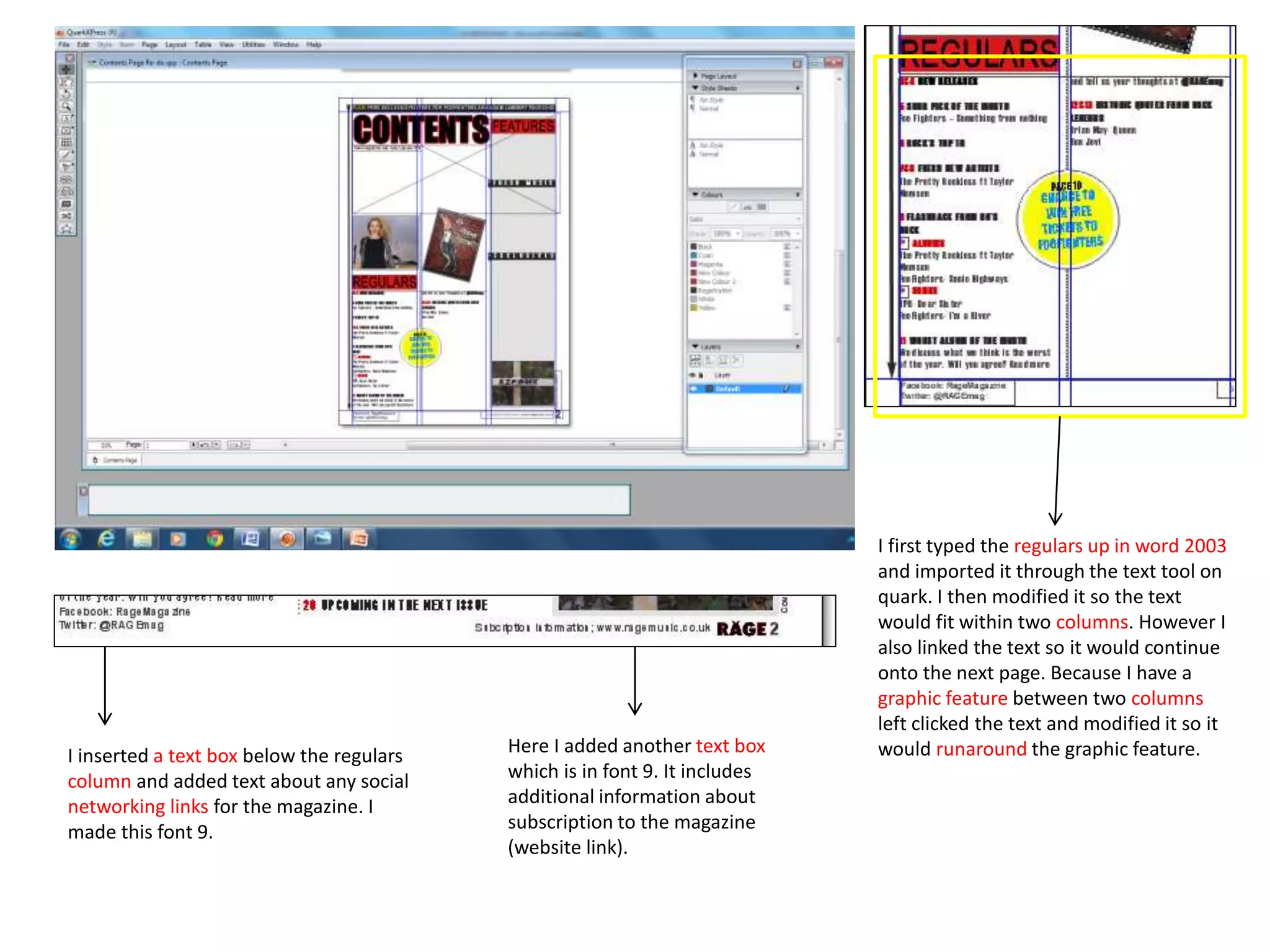 I first typed the regulars up in word 2003
and imported it through the text tool on
quark. I then modified it so the text
would fit within two columns. However I
also linked the text so it would continue
onto the next page. Because I have a
graphic feature between two columns
left clicked the text and modified it so it
would runaround the graphic feature.I inserted a text box below the regulars
column and added text about any social
networking links for the magazine. I
made this font 9.
Here I added another text box
which is in font 9. It includes
additional information about
subscription to the magazine
(website link).
 